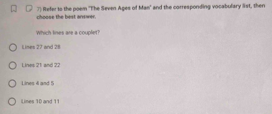 Refer to the poem ''The Seven Ages of Man'' and the corresponding vocabulary list, then
choose the best answer.
Which lines are a couplet?
Lines 27 and 28
Lines 21 and 22
Lines 4 and 5
Lines 10 and 11