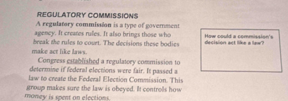 REGULATORY COMMISSIONS 
A regulatory commission is a type of government 
agency. It creates rules. It also brings those who How could a commission's 
break the rules to court. The decisions these bodies decision act like a law? 
make act like laws. 
Congress established a regulatory commission to 
determine if federal elections were fair. It passed a 
law to create the Federal Election Commission. This 
group makes sure the law is obeyed. It controls how 
money is spent on elections.