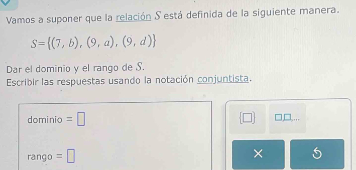 Vamos a suponer que la relación S está definida de la siguiente manera.
S= (7,b),(9,a),(9,d)
Dar el dominio y el rango de S. 
Escribir las respuestas usando la notación conjuntista. 
dominio =□  □  1,… 
rango =□ 
×