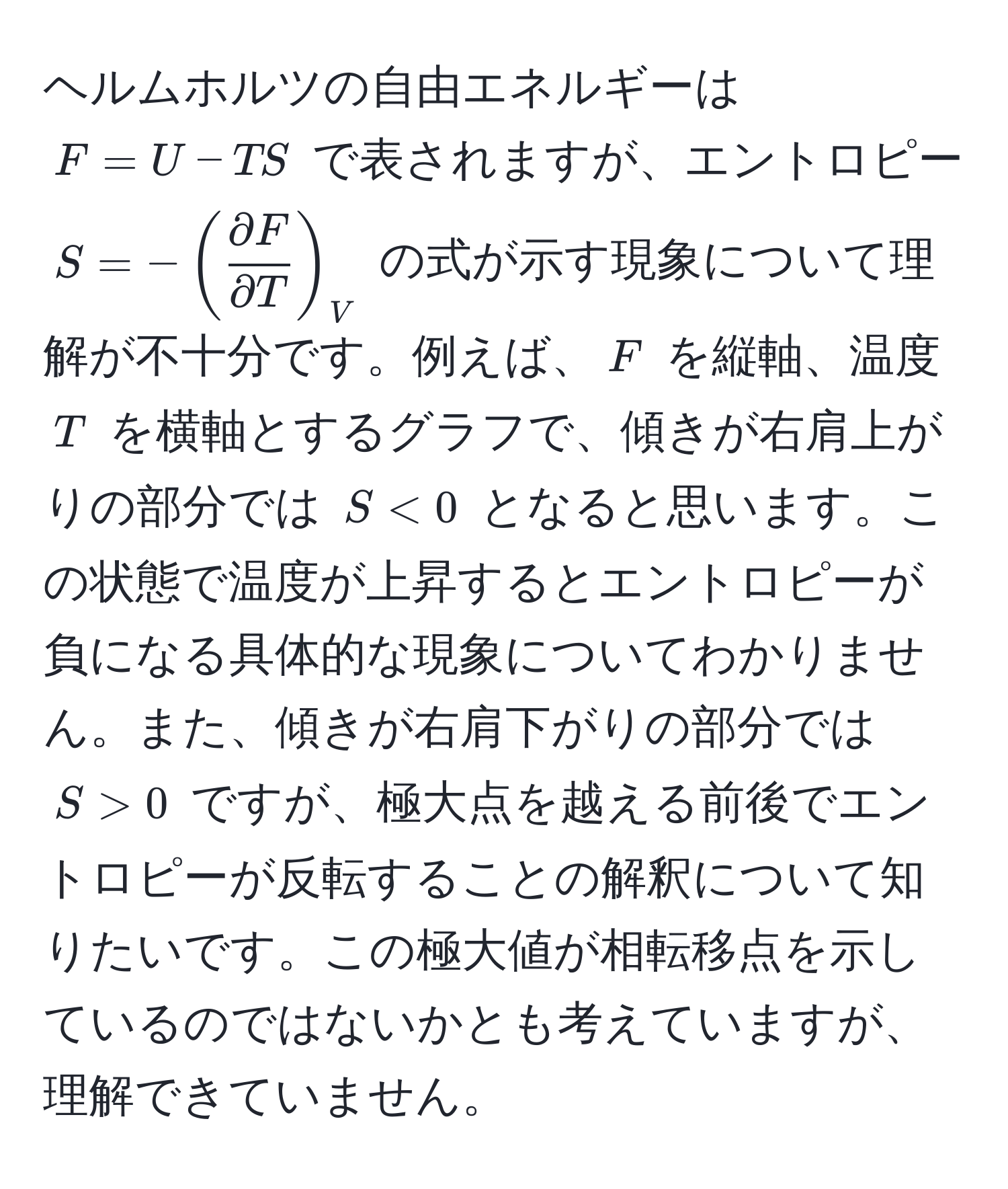 ヘルムホルツの自由エネルギーは $F = U - TS$ で表されますが、エントロピー $S = -( partial F/partial T )_V$ の式が示す現象について理解が不十分です。例えば、$F$ を縦軸、温度 $T$ を横軸とするグラフで、傾きが右肩上がりの部分では $S < 0$ となると思います。この状態で温度が上昇するとエントロピーが負になる具体的な現象についてわかりません。また、傾きが右肩下がりの部分では $S > 0$ ですが、極大点を越える前後でエントロピーが反転することの解釈について知りたいです。この極大値が相転移点を示しているのではないかとも考えていますが、理解できていません。