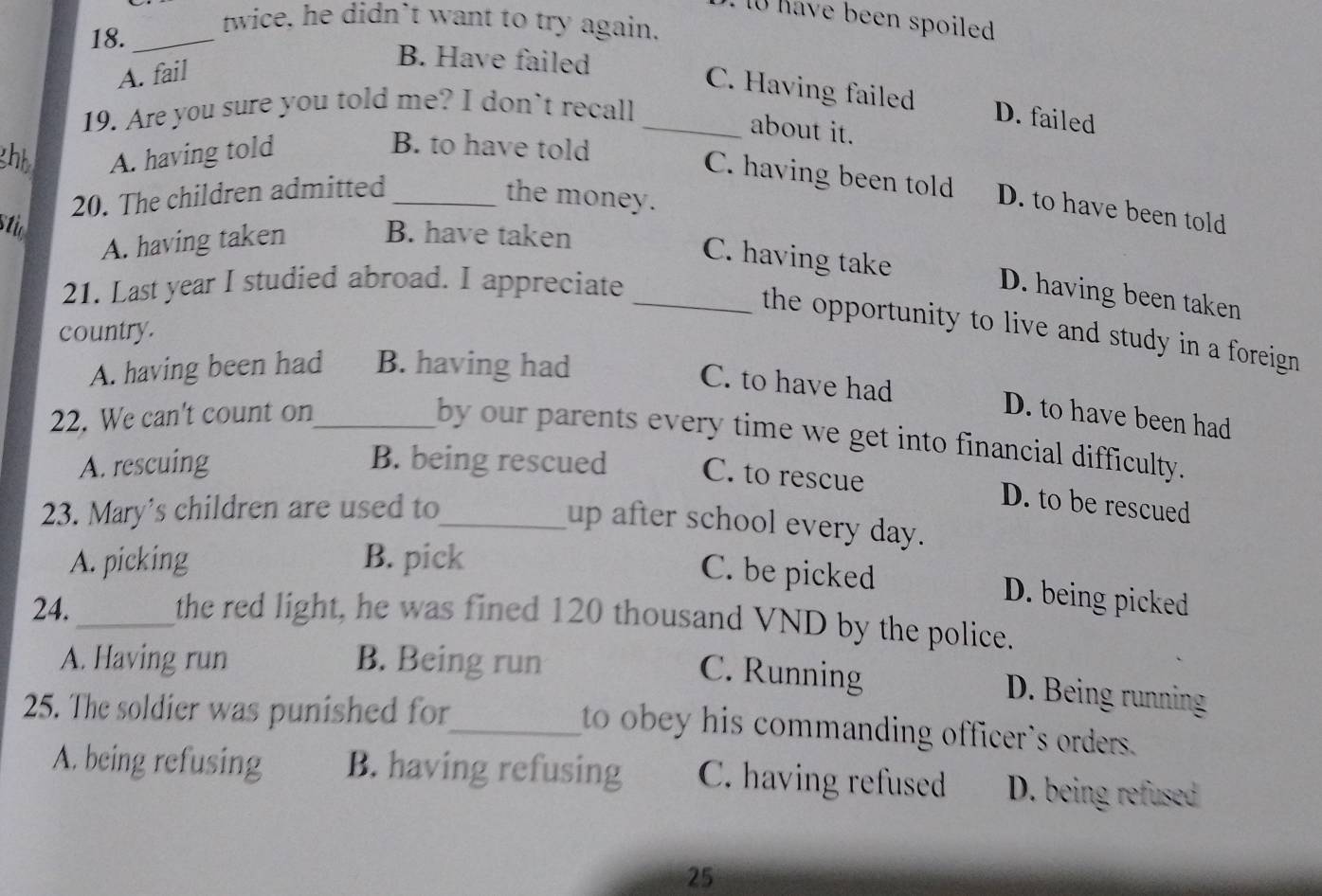 have been spoiled 
18._
twice, he didn't want to try again.
A. fail
B. Have failed
C. Having failed D. failed
19. Are you sure you told me? I don't recall_
about it.
ghh A. having told
B. to have told
C. having been told D. to have been told
20. The children admitted _the money.
sti
A. having taken B. have taken
C. having take D. having been taken
21. Last year I studied abroad. I appreciate_
the opportunity to live and study in a foreign .
country.
A. having been had B. having had
C. to have had D. to have been had
22. We can't count on_
by our parents every time we get into financial difficulty.
A. rescuing B. being rescued C. to rescue
23. Mary's children are used to_
D. to be rescued
up after school every day.
A. picking B. pick
C. be picked D. being picked
24._
the red light, he was fined 120 thousand VND by the police.
A. Having run B. Being run
C. Running D. Being running
25. The soldier was punished for
_to obey his commanding officer's orders.
A. being refusing B. having refusing C. having refused D. being refused
25