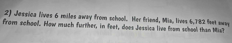 Jessica lives 6 miles away from school. Her friend, Mia, lives 6,782 feet away 
from school. How much further, in feet, does Jessica live from school than Mia?