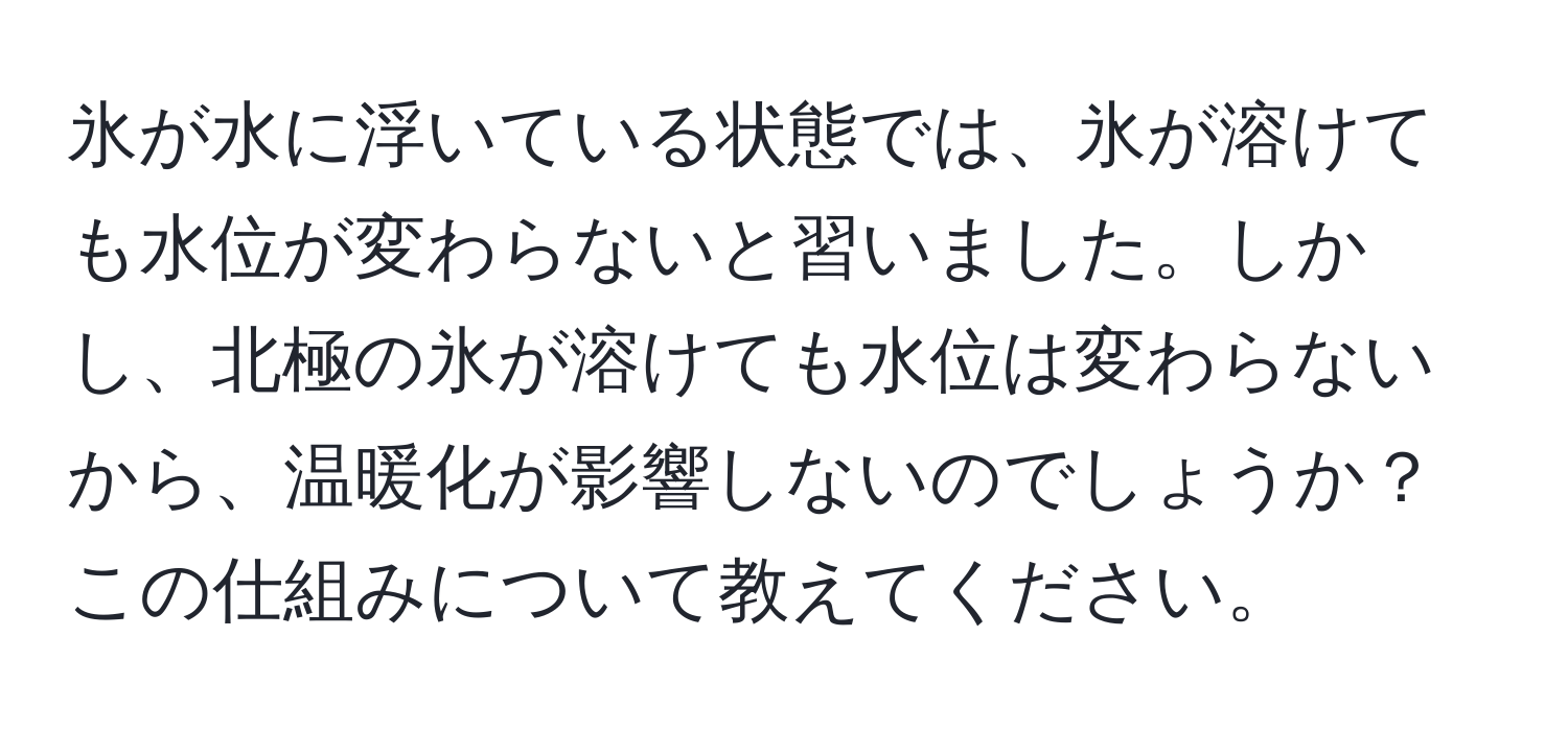 氷が水に浮いている状態では、氷が溶けても水位が変わらないと習いました。しかし、北極の氷が溶けても水位は変わらないから、温暖化が影響しないのでしょうか？この仕組みについて教えてください。