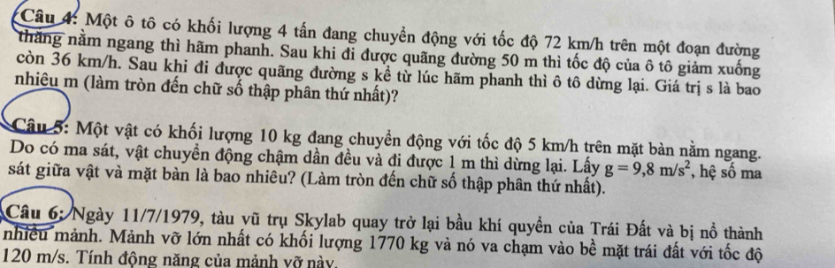 Một ô tô có khối lượng 4 tấn đang chuyền động với tốc độ 72 km/h trên một đoạn đường 
thăng nằm ngang thì hãm phanh. Sau khi đi được quãng đường 50 m thì tốc độ của ô tô giảm xuống 
còn 36 km/h. Sau khi đi được quãng đường s kể từ lúc hãm phanh thì ô tô dừng lại. Giá trị s là bao 
nhiêu m (làm tròn đến chữ số thập phân thứ nhất)? 
Câu 5: Một vật có khối lượng 10 kg đang chuyển động với tốc độ 5 km/h trên mặt bàn nằm ngang. 
Do có ma sát, vật chuyển động chậm dần đều và đi được 1 m thì dừng lại. Lấy g=9,8m/s^2 , hệ số ma 
sát giữa vật và mặt bàn là bao nhiêu? (Làm tròn đến chữ số thập phân thứ nhất). 
Câu 6: Ngày 11/7/1979, tàu vũ trụ Skylab quay trở lại bầu khí quyền của Trái Đất và bị nổ thành 
nhiều mảnh. Mảnh vỡ lớn nhất có khối lượng 1770 kg và nó va chạm vào bề mặt trái đất với tốc độ
120 m/s. Tính động năng của mảnh vỡ này.