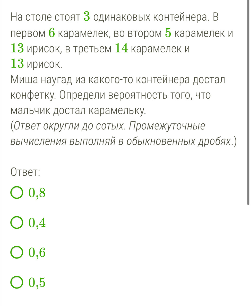 На столе стоят 3 одинаковых контейнера. В
лервом б карамелек, во вΒтором 5 карамелек и
13 ирисок, в третьем 14 карамелек и
13 ирисок.
Миша наугад из какогоαто контейнера достал
конфетку. Олредели вероятность того, что
мальчик достал карамельку.
(Ответ округли до сотьхе Промежуточньые
вычисления выΙлолняй в обыΚновенньх дробях.)
Otbet:
0,8
0,4
0,6
0,5