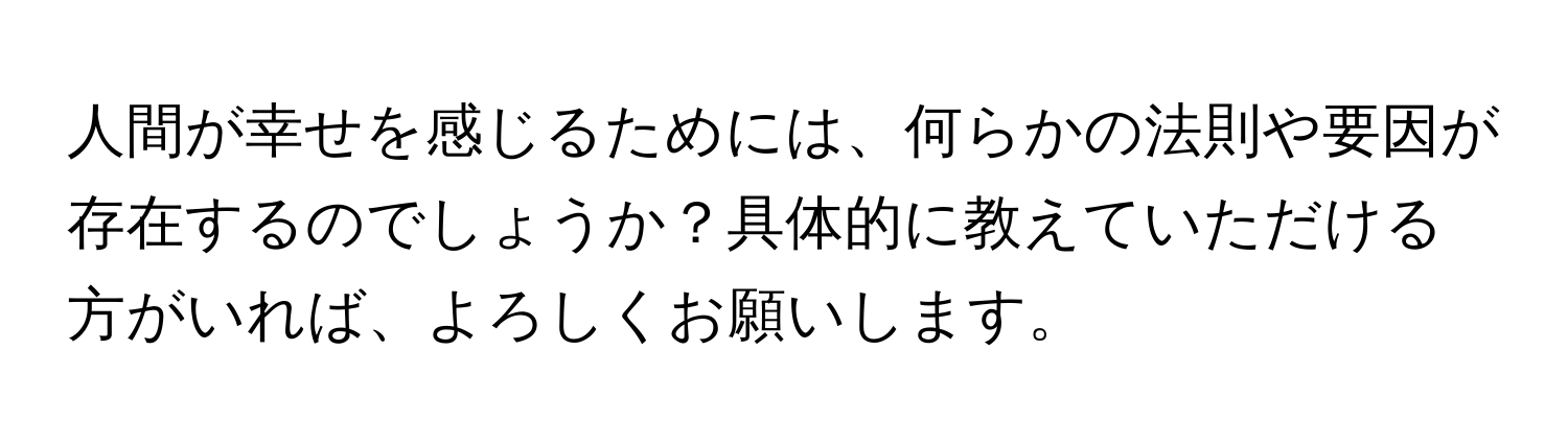 人間が幸せを感じるためには、何らかの法則や要因が存在するのでしょうか？具体的に教えていただける方がいれば、よろしくお願いします。