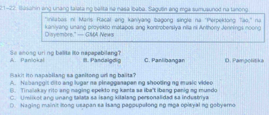 21-22 Basahin ang unang talata ng balita na nasa ibaba. Sagutin ang mga sumusunod na tanong
*Inilabas ni Maris Racal ang kanlyang bagong single na 'Perpektong Tao,' na
kaniyang unang proyekto matapos ang kontrobersiya nila ni Anthony Jennings noong
Disyembre.” — GMA News
Sa anong uring balita ito napapabilang?
A. Panlokal B. Pandaigdig C. Panlibangan D. Pampolitika
Bakit ito napabilang sa ganitong uri ng balita?
A. Nabanggit dito ang lugar na pinagganapan ng shooting ng music video
B. Tinalakay rito ang naging epekto ng kanta sa iba't ibang panig ng mundo
C. Umiikot ang unang talata sa isang kilalang personalidad sa industriya
D. Naging mainit itong usapan sa isang pagpupulong ng mga opisyal ng gobyerno