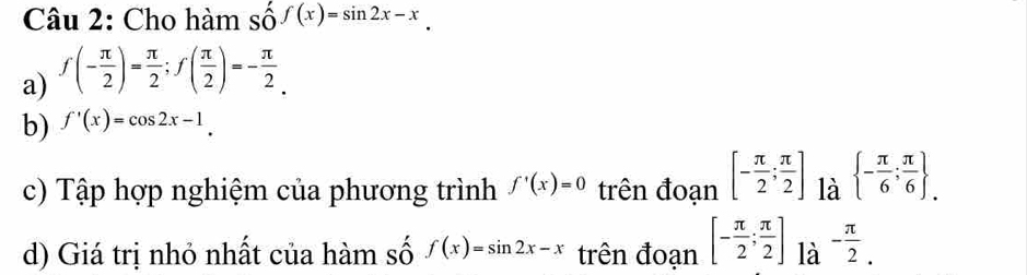 Cho hàm số f(x)=sin 2x-x
a) f(- π /2 )= π /2 ; f( π /2 )=- π /2 . 
b) f'(x)=cos 2x-1. 
c) Tập hợp nghiệm của phương trình f'(x)=0 trên đoạn [- π /2 ; π /2 ] là  - π /6 ; π /6  _.
d) Giá trị nhỏ nhất của hàm số f(x)=sin 2x-x trên đoạn [- π /2 ; π /2 ] là - π /2 .