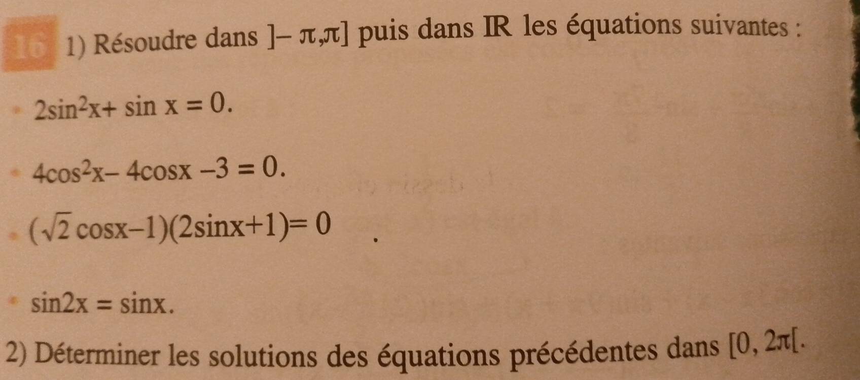 16 1) Résoudre dans ]-π ,π ] puis dans IR les équations suivantes :
2sin^2x+sin x=0.
4cos^2x-4cos x-3=0.
(sqrt(2)cos x-1)(2sin x+1)=0
sin 2x=sin x. 
2) Déterminer les solutions des équations précédentes dans [0,2π [.