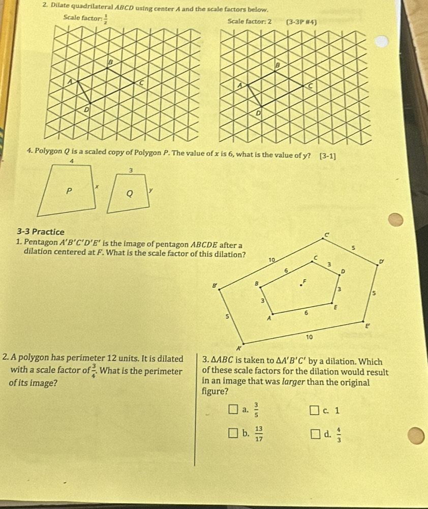 Dilate quadrilateral ABCD using center A and the scale factors below.
4. Polygon Q is a scaled copy of Polygon P. The value of x is 6, what is the value of y? [3-1]
3-3 Practice
1. Pentagon A'B'C'D'E' is the image of pentagon ABCDE after a
dilation centered at F. What is the scale factor of this dilation?
2. A polygon has perimeter 12 units. It is dilated 3. △ ABC is taken to △ A'B'C' by a dilation. Which
with a scale factor of  3/4 . What is the perimeter of these scale factors for the dilation would result
of its image? in an image that was larger than the original
figure?
a.  3/5  c. 1
b.  13/17   4/3 
d.