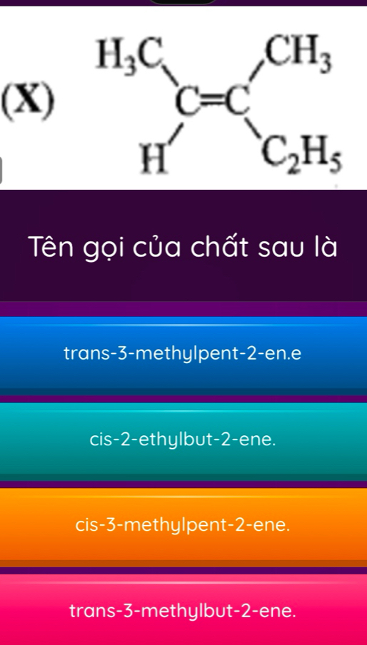 Tên gọi của chất sau là
trans-3-methylpent-2-en.e
cis-2-ethylbut-2-ene.
cis-3-methylpent-2-ene.
trans-3-methylbut-2-ene.