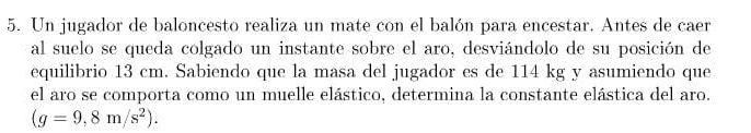 Un jugador de baloncesto realiza un mate con el balón para encestar. Antes de caer 
al suelo se queda colgado un instante sobre el aro, desviándolo de su posición de 
equilibrio 13 cm. Sabiendo que la masa del jugador es de 114 kg y asumiendo que 
el aro se comporta como un muelle elástico, determina la constante elástica del aro.
(g=9,8m/s^2).