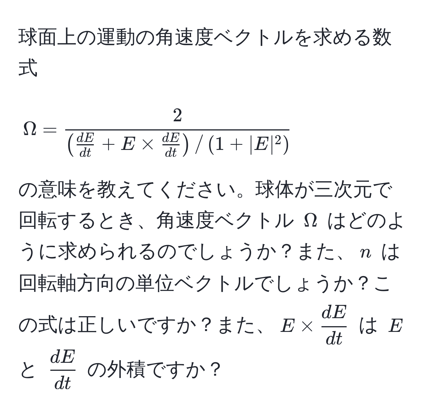 球面上の運動の角速度ベクトルを求める数式 
[
Omega = frac2( dE/dt  + E *  dE/dt ) / (1 + |E|^2)
]
の意味を教えてください。球体が三次元で回転するとき、角速度ベクトル (Omega) はどのように求められるのでしょうか？また、(n) は回転軸方向の単位ベクトルでしょうか？この式は正しいですか？また、(E *  dE/dt ) は (E) と ( dE/dt ) の外積ですか？