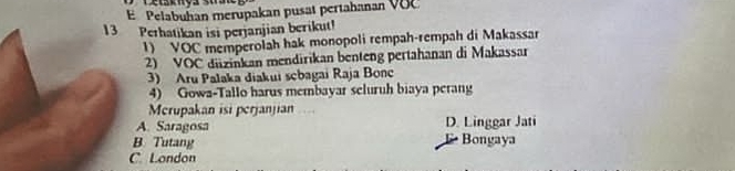 Pelabuhan merupakan pusat pertahanan VOC
13 Perhatikan isi perjanjian berikut!
1) VOC memperolah hak monopoli rempah-rempah di Makassar
2) VOC diizinkan mendirikan benteng pertahanan di Makassar
3) Aru Palaka diakui sebagai Raja Bonc
4) Gowa-Tallo harus membayar seluruh biaya perang
Merupakan isi perjanjian
A. Saragosa D. Linggar Jati
B. Tutang Bongaya
C London