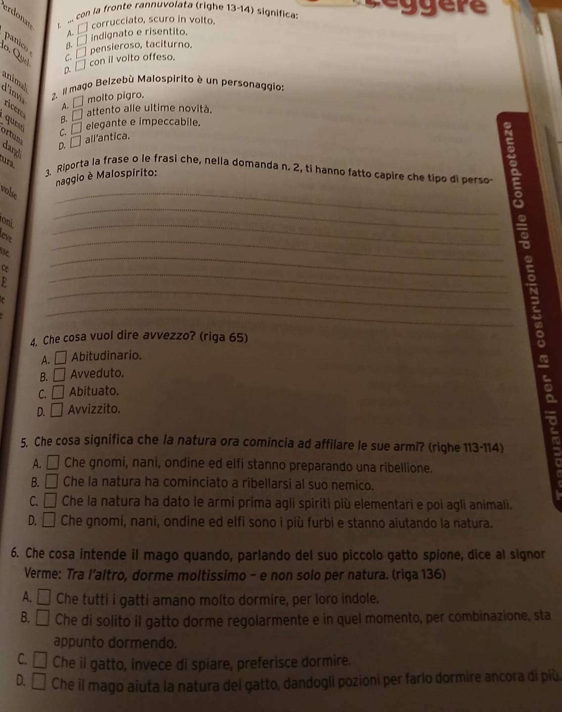 Céggere
erdonat I ... con la fronte rannuvolata (righe 13-14) significa:
A. □ corrucciato, scuro in volto.
panico B. □ indignato e risentito.
o . Q u cl
c. □pensieroso, taciturno.
D. □ con il volto offeso.
animal
2. Il mago Belzebù Malospirito è un personaggio:
d'invia ricer
A. □ molto pigro.
B. □ attento alle ultime novità.
C. elegante e impeccabile.
ortun
D. □ all'antica.
argl
ura
3. Riporta la frase o le frasi che, nella domanda n. 2, ti hanno fatto capire che tipo di perso-
naggio è Malospirito:
volse
_
oni
_
leve
_
sse
_
_
ce
_
_
_
4. Che cosa vuol dire avvezzo? (riga 65)
A. □ Abitudinario. ~
B. _  Avveduto.
C. □ Abituato.
D.  | □ Avvizzito.
5. Che cosa significa che la natura ora comincia ad affilare le sue armi? (righe 113-114)
A. □ Che gnomi, nani, ondine ed elfi stanno preparando una ribellione.
B. □ Che la natura ha cominciato a ribellarsi al suo nemico.
C. □ Che la natura ha dato le armi prima agli spiriti più elementari e poi agli animali.
D. □ Che gnomi, nani, ondine ed elfi sono i più furbi e stanno aiutando la natura.
6. Che cosa intende il mago quando, parlando del suo piccolo gatto spione, dice al signor
Verme: Tra l’altro, dorme moltissimo - e non solo per natura. (riga 136)
A. □ Che tutti i gatti amano molto dormire, per loro indole.
B. □ Che di solito il gatto dorme regolarmente e in quel momento, per combinazione, sta
appunto dormendo.
C. □ Che il gatto, invece di spiare, preferisce dormire.
D. □ Che il mago aiuta la natura del gatto, dandogli pozioni per farlo dormire ancora di più