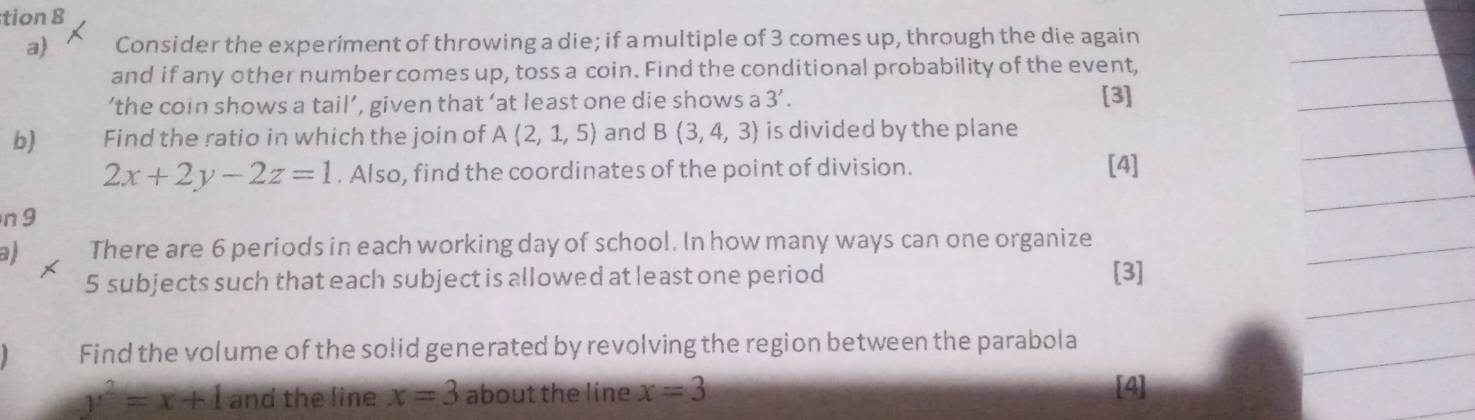 tion 8 
a) Consider the experiment of throwing a die; if a multiple of 3 comes up, through the die again 
and if any other number comes up, toss a coin. Find the conditional probability of the event, 
‘the coin shows a tail’, given that ‘at least one die shows a 3'. [3] 
b) Find the ratio in which the join of A(2,1,5) and B(3,4,3) is divided by the plane
2x+2y-2z=1. Also, find the coordinates of the point of division. [4] 
n 9 
a There are 6 periods in each working day of school. In how many ways can one organize
5 subjects such that each subject is allowed at least one period [3] 
Find the volume of the solid generated by revolving the region between the parabola
y^2=x+1 and the line x=3 about the line x=3 [4]