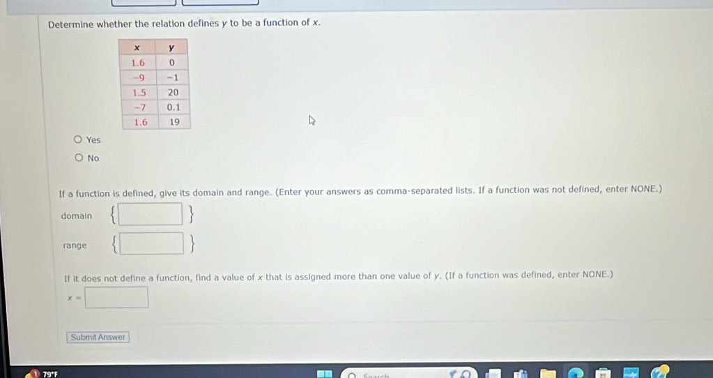 Determine whether the relation defines y to be a function of x.
Yes
No
If a function is defined, give its domain and range. (Enter your answers as comma-separated lists. If a function was not defined, enter NONE.)
domain  □ 
range  □ 
If it does not define a function, find a value of x that is assigned more than one value of y. (If a function was defined, enter NONE.)
x=□
Submit Answer
79°F