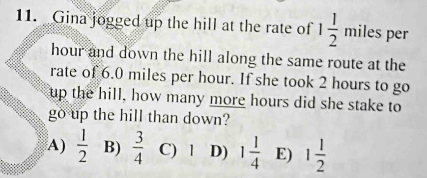 Gina jogged up the hill at the rate of 1 1/2 miles per
hour and down the hill along the same route at the
rate of 6.0 miles per hour. If she took 2 hours to go
up the hill, how many more hours did she stake to
go up the hill than down?
A)  1/2  B)  3/4  C) 1 D) 1 1/4  E) 1 1/2 