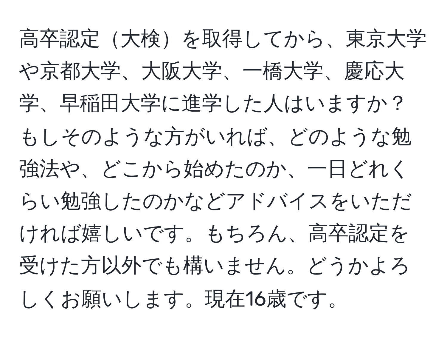 高卒認定大検を取得してから、東京大学や京都大学、大阪大学、一橋大学、慶応大学、早稲田大学に進学した人はいますか？もしそのような方がいれば、どのような勉強法や、どこから始めたのか、一日どれくらい勉強したのかなどアドバイスをいただければ嬉しいです。もちろん、高卒認定を受けた方以外でも構いません。どうかよろしくお願いします。現在16歳です。