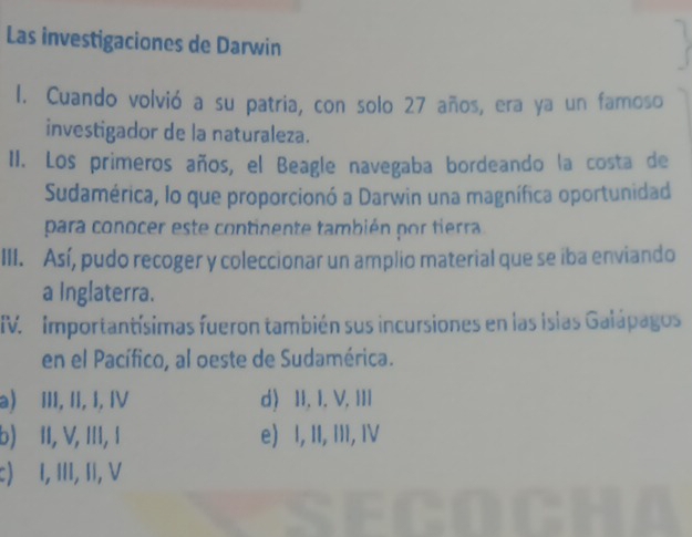 Las investigaciones de Darwin
l. Cuando volvió a su patria, con solo 27 años, era ya un famoso
investigador de la naturaleza.
II. Los primeros años, el Beagle navegaba bordeando la costa de
Sudamérica, lo que proporcionó a Darwin una magnífica oportunidad
para conocer este continente también por tierra .
III. Así, pudo recoger y coleccionar un amplio material que se iba enviando
a Inglaterra.
IV. Importantísimas fueron también sus incursiones en las islas Galápagos
en el Pacífico, al oeste de Sudamérica.
a) III, II, I, IV d) II, I. V, III
b) II, V, III, 1 e) I, II, III, IV
c) I, III, II, V