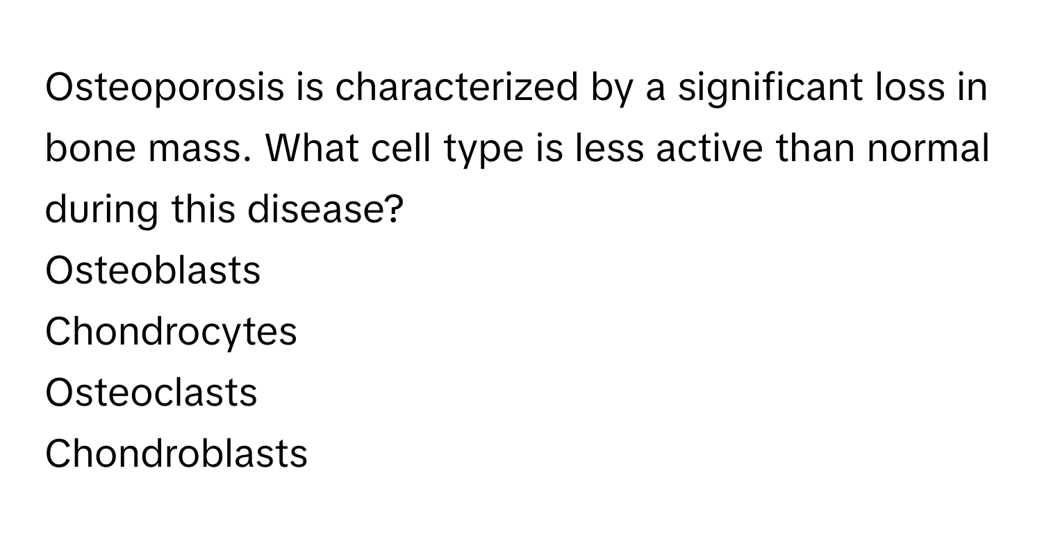 Osteoporosis is characterized by a significant loss in bone mass. What cell type is less active than normal during this disease?
Osteoblasts
Chondrocytes
Osteoclasts
Chondroblasts