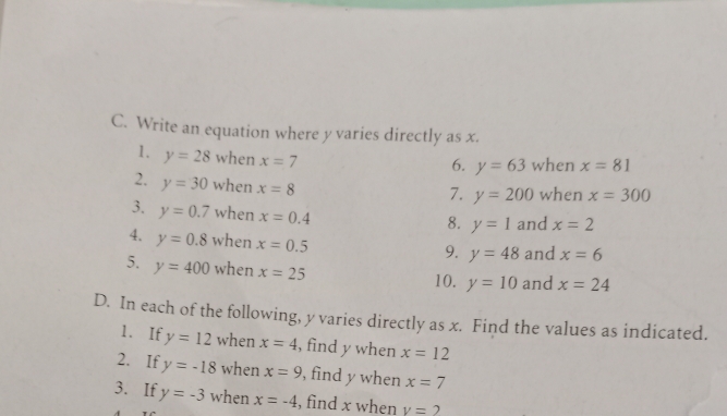 Write an equation where y varies directly as x. 
1. y=28 when x=7
6. y=63 when x=81
2. y=30 when x=8
7. y=200 when x=300
3. y=0.7 when x=0.4
8. y=1 and x=2
4. y=0.8 when x=0.5
9. y=48 and x=6
5. y=400 when x=25 10. y=10 and x=24
D. In each of the following, y varies directly as x. Find the values as indicated. 
1. If y=12 when x=4 , find y when x=12
2. If y=-18 when x=9 , find y when x=7
3. If y=-3 when x=-4 , find x when v=2