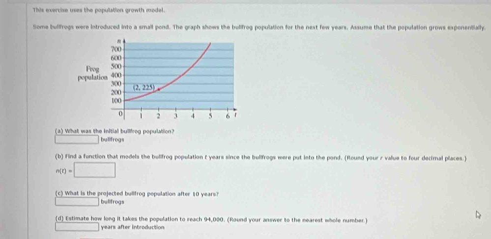 This exercise uses the population growth model.
Some bullfrogs were introduced into a small pond. The graph shows the bullfrog population for the next few years. Assume that the population grows exponentially.
(a) What was the initial bullfrog population?
bullfrogs
(b) Find a function that models the bullfrog population t years since the bullfrogs were put into the pond. (Round your r value to four decimal places.)
n(t)=□
(c) What is the projected bullfrog population after 10 years?
∴ △ ABCsim △ ABC bullfrogs
(d) Estimate how long it takes the population to reach 94,000. (Round your answer to the nearest whole number.)
□ □ years after introduction