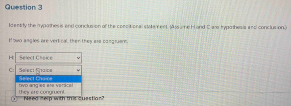 ldentify the hypothesis and conclusion of the conditional statement. (Assume H and C are hypothesis and conclusion.)
If two angles are vertical, then they are congruent.
H : Select Choice
C : Select hoice
Select Choice
two angles are vertical
they are congruent
⑤ Need help with this question?