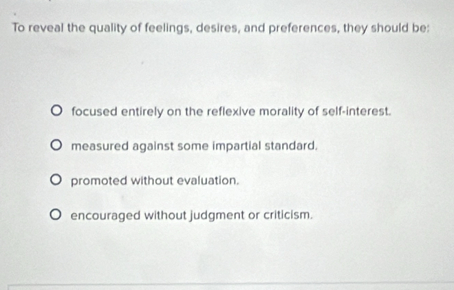 To reveal the quality of feelings, desires, and preferences, they should be:
focused entirely on the reflexive morality of self-interest.
measured against some impartial standard.
promoted without evaluation.
encouraged without judgment or criticism.