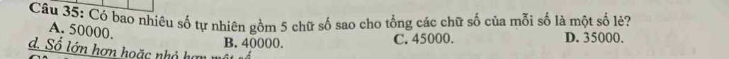 Có bao nhiêu số tự nhiên gồm 5 chữ số sao cho tổng các chữ số của mỗi số là một số lẻ?
A. 50000.
B. 40000. C. 45000. D. 35000.
d. Số lớn hơn hoặc nhỏ hơ n n