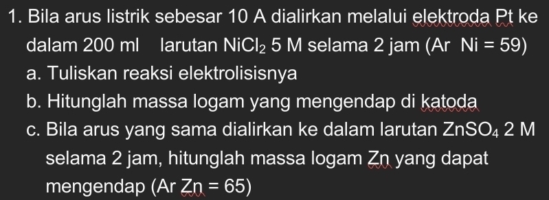 Bila arus listrik sebesar 10 A dialirkan melalui elektroda Pt ke 
dalam 200 ml larutan NiCl_2 5 M selama 2 jam (Ar Ni=59)
a. Tuliskan reaksi elektrolisisnya 
b. Hitunglah massa logam yang mengendap di katoda 
c. Bila arus yang sama dialirkan ke dalam larutan ZnSO₄ 2 M
selama 2 jam, hitunglah massa logam Zn yang dapat 
mengendap (Ar Zn=65)