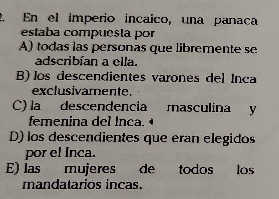 En el imperio incaico, una panaca
estaba compuesta por
A) todas las personas que libremente se
adscribían a ella.
B) los descendientes varones del Inca
exclusivamente.
C) la descendencia masculina y
femenina del Inca.
D) los descendientes que eran elegidos
por el Inca.
E) las mujeres de todos los
mandatarios incas.