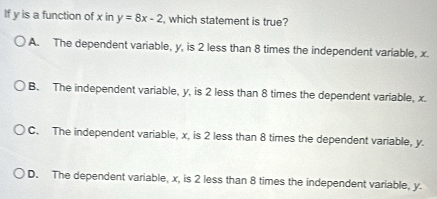 If y is a function of x in y=8x-2 , which statement is true?
A. The dependent variable, y, is 2 less than 8 times the independent variable, x.
B. The independent variable, y, is 2 less than 8 times the dependent variable, x.
C. The independent variable, x, is 2 less than 8 times the dependent variable, y.
D. The dependent variable, x, is 2 less than 8 times the independent variable, y.