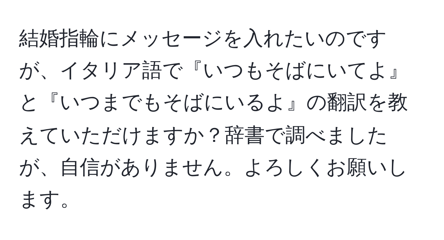 結婚指輪にメッセージを入れたいのですが、イタリア語で『いつもそばにいてよ』と『いつまでもそばにいるよ』の翻訳を教えていただけますか？辞書で調べましたが、自信がありません。よろしくお願いします。