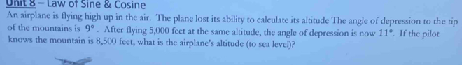 Law of Sine & Cosine 
An airplane is flying high up in the air. The plane lost its ability to calculate its altitude The angle of depression to the tip 
of the mountains is 9°. After flying 5,000 feet at the same altitude, the angle of depression is now 11°. If the pilot 
knows the mountain is 8,500 feet, what is the airplane’s altitude (to sea level)?