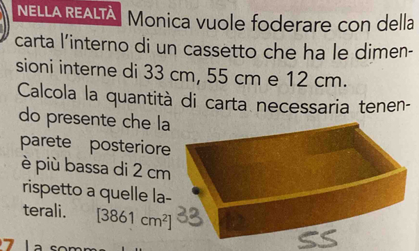 NELLA REALTÀ Monica vuole foderare con della 
carta l’interno di un cassetto che ha le dimen- 
sioni interne di 33 cm, 55 cm e 12 cm. 
Calcola la quantità di carta necessaria tenen- 
do presente che l 
parete posterior 
è più bassa di 2 cm
rispetto a quelle la 
terali. [3861cm^2]