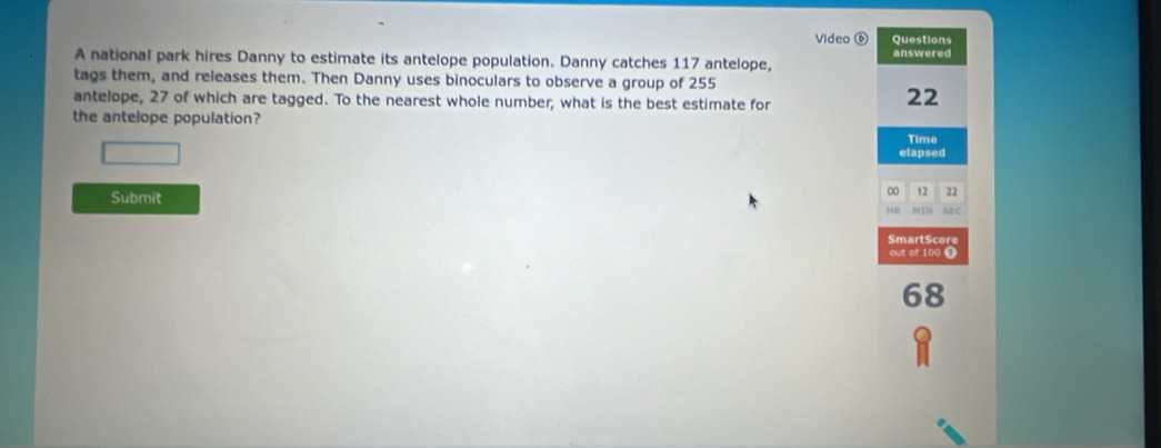 Video ⑥ Questions 
answered 
A national park hires Danny to estimate its antelope population. Danny catches 117 antelope, 
tags them, and releases them. Then Danny uses binoculars to observe a group of 255
antelope, 27 of which are tagged. To the nearest whole number, what is the best estimate for
22
the antelope population? 
Time 
elapsed 
Submit 
00 12 22
MC 
SmartScore 
out of 100 0
68