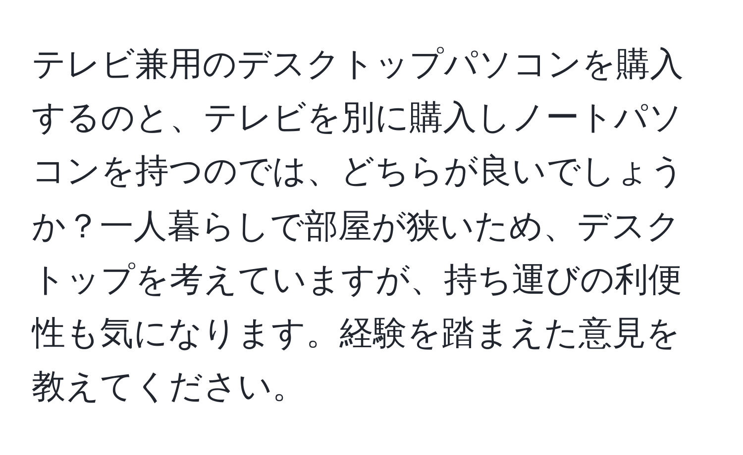 テレビ兼用のデスクトップパソコンを購入するのと、テレビを別に購入しノートパソコンを持つのでは、どちらが良いでしょうか？一人暮らしで部屋が狭いため、デスクトップを考えていますが、持ち運びの利便性も気になります。経験を踏まえた意見を教えてください。