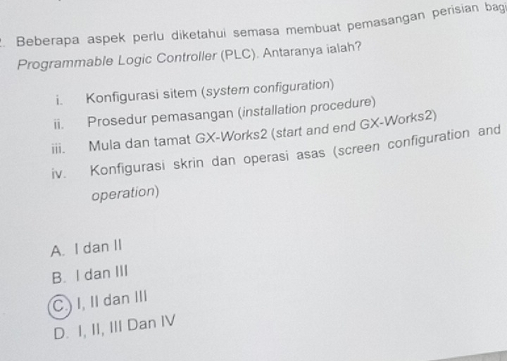 Beberapa aspek perlu diketahui semasa membuat pemasangan perisian bag
Programmable Logic Controller (PLC). Antaranya ialah?
i. Konfigurasi sitem (system configuration)
ii. Prosedur pemasangan (installation procedure)
iii. Mula dan tamat GX-Works2 (start and end GX-Works2)
iv. Konfigurasi skrin dan operasi asas (screen configuration and
operation)
A. I dan II
B. I dan III
C.) I, II dan III
D. I, II, III Dan IV