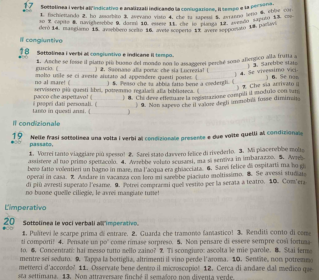 Sottolinea i verbi all’indicativo e analizzali indicando la coniugazione, il tempo e la persona.
1. fischiettando 2. ho assorbito 3. avevano visto 4. che tu sapessi 5. avranno letto 6. ebbe cor-
so 7. capito 8. navigherebbe 9. dormì 10. essere 11. che io pianga 12. avendo saputo 13. cre-
derò 14. mangiamo 15. avrebbero scelto 16. avete scoperto 17. avere sopportato 18. parlavi
Il congiuntivo
18 Sottolinea i verbi al congiuntivo e indicane il tempo.
1. Anche se fosse il piatto più buono del mondo non lo assaggerei perché sono allergico alla frutta a
) 3. Sarebbe stato
guscio. ( _) 2. Suonano alla porta: che sia Lucrezia? (
) 4. Se vivessimo vici-
molto utile se ci aveste aiutato ad appendere questi poster. ( ) 6. Se non
no al mare! (_ ) 5. Penso che tu abbia fatto bene a credergli. (
servissero più questi libri, potremmo regalarli alla biblioteca. (
) 7. Che sia arrivato il
pacco che aspettavo? (_ ) 8. Chi deve effettuare la registrazione compili il modulo con tutti
i propri dati personali. (_
) 9. Non sapevo che il valore degli immobili fosse diminuito
tanto in questi anni. (_
Il condizionale
19 Nelle frasi sottolinea una volta i verbi al condizionale presente e due volte quelli al condizionale
passato.
1. Vorrei tanto viaggiare più spesso! 2. Sarei stato davvero felice di rivederlo. 3. Mi piacerebbe molto
assistere al tuo primo spettacolo. 4. Avrebbe voluto scusarsi, ma si sentiva in imbarazzo. 5. Avreb
bero fatto volentieri un bagno in mare, ma l’acqua era ghiacciata. 6. Sarei felice di ospitarti ma ho gli
operai in casa. 7. Andare in vacanza con loro mi sarebbe piaciuto moltissimo. 8. Se avessi studiato
di più avresti superato l’esame. 9. Potrei comprarmi quel vestito per la serata a teatro. 10. Com’era-
no buone quelle ciliegie, le avrei mangiate tutte!
Limperativo
20 Sottolinea le voci verbali all’imperativo.
1. Pulitevi le scarpe prima di entrare. 2. Guarda che tramonto fantastico! 3. Renditi conto di come
ti comporti! 4. Pensate un po’ come rimase sorpreso. 5. Non pensare di essere sempre così fortuna-
to. 6. Concentrati: hai messo tutto nello zaino? 7. Ti scongiuro: ascolta le mie parole. 8. Stai fermo
mentre sei seduto. 9. Tappa la bottiglia, altrimenti il vino perde l’aroma. 10. Sentite, non potremmo
metterci d’accordo? 11. Osservate bene dentro il microscopio! 12. Cerca di andare dal medico que
sta settimana. 13. Non attraversare finché il semaforo non diventa verde.