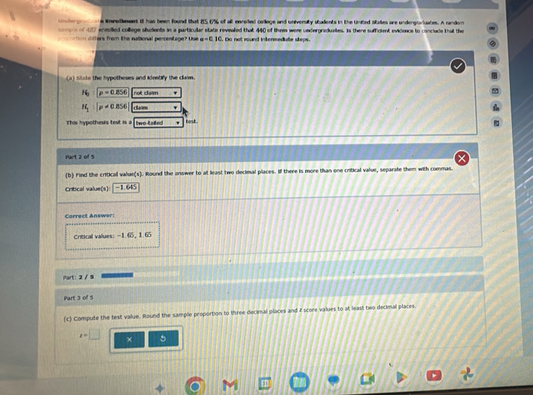 undergratons inrollment it has been found that 85.6% of all enrolled college and university students in the United States are undergraduates. A randor 
sample of 487 enrolled college students in a particular state revealed that 440 of them were undergraduates. Is there sufficient evidence to conclude that the 
prcortion differs from the national percentage? Use a=0.10 l. Do not round intermediate steps. 
(a) State the hypotheses and identify the claim.
H_0:p=0.856 not caim
H_1:|p!= 0.856| claim 
This hypothesis test is a two-tailed , test. 
ξ 
Part 2 of 5 
(b) Find the critical value(s). Round the answer to at least two decimal places. If there is more than one critical value, separate them with commas. 
Critical value(s): -1.645
Correct Answer: 
Critical values: -1.65, 1. 65
Part: 2 / 5 
Part 3 of 5 
(c) Compute the test value. Round the sample proportion to three decimal places and z score values to at least two decimal places.
z=□ × 5