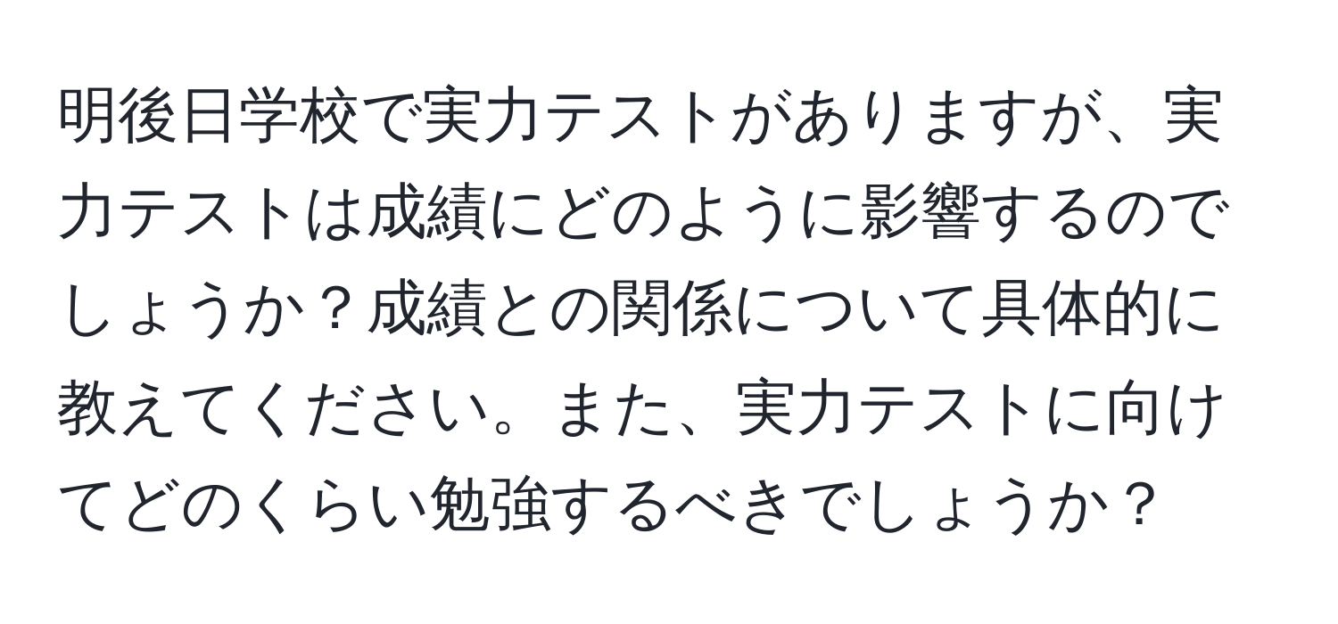 明後日学校で実力テストがありますが、実力テストは成績にどのように影響するのでしょうか？成績との関係について具体的に教えてください。また、実力テストに向けてどのくらい勉強するべきでしょうか？