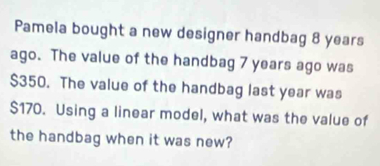 Pamela bought a new designer handbag 8 years
ago. The value of the handbag 7 years ago was
$350. The value of the handbag last year was
$170. Using a linear model, what was the value of 
the handbag when it was new?