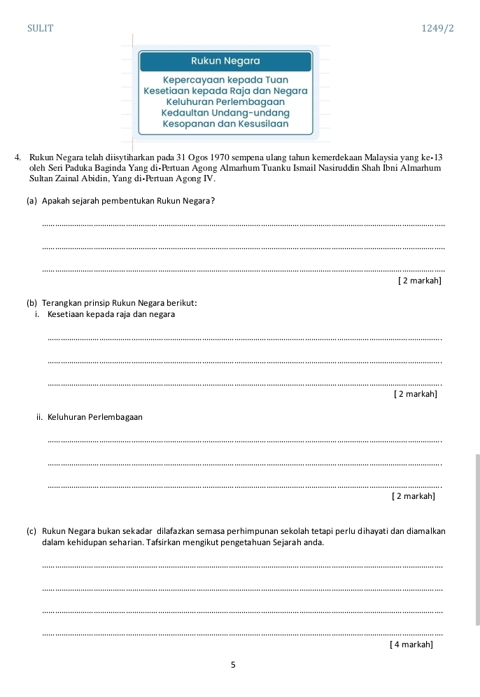 SULIT 1249/2
Rukun Negara
Kepercayaan kepada Tuan
Kesetiaan kepada Raja dan Negara
Keluhuran Perlembagaan
Kedaultan Undang-undang
Kesopanan dan Kesusilaan
4. Rukun Negara telah diisytiharkan pada 31 Ogos 1970 sempena ulang tahun kemerdekaan Malaysia yang ke- 13
oleh Seri Paduka Baginda Yang di-Prtuan Agong Almarhum Tuanku Ismail Nasiruddin Shah Ibni Almarhum
Sultan Zainal Abidin, Yang di-Pertuan Agong IV.
(a) Apakah sejarah pembentukan Rukun Negara?
_
_
_
[ 2 markah]
(b) Terangkan prinsip Rukun Negara berikut:
i. Kesetiaan kepada raja dan negara
_
_
_
[ 2 markah]
ii. Keluhuran Perlembagaan
_
_
_
[ 2 markah]
(c) Rukun Negara bukan sekadar dilafazkan semasa perhimpunan sekolah tetapi perlu dihayati dan diamalkan
dalam kehidupan seharian. Tafsirkan mengikut pengetahuan Sejarah anda.
_
_
_
_
[ 4 markah]
5
