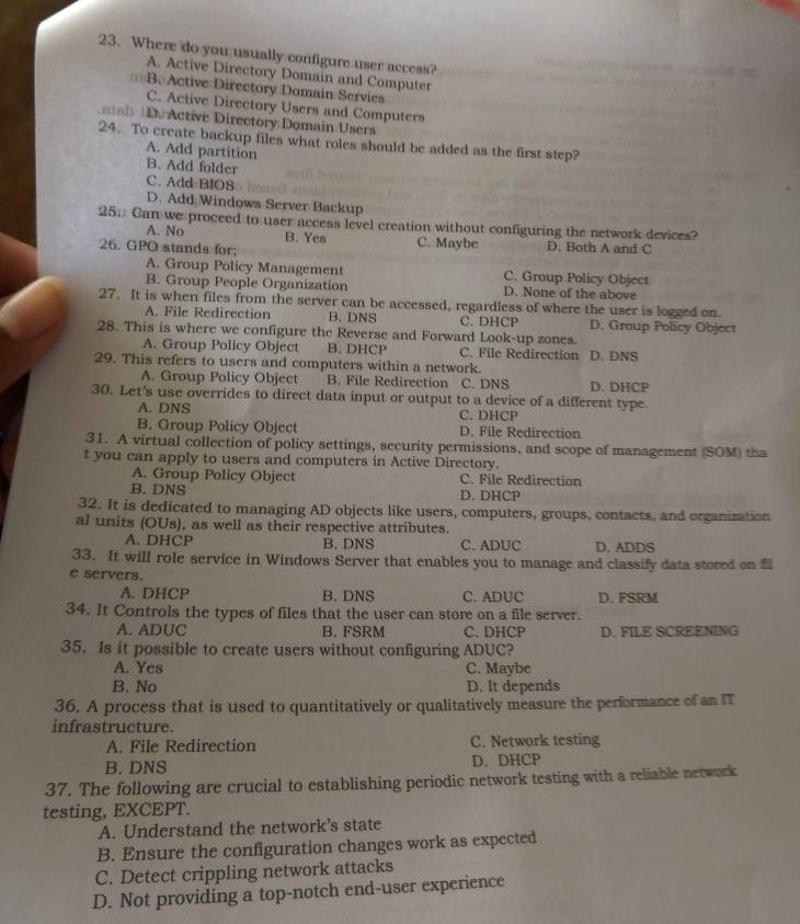 Where do you usually configure user access?
A. Active Directory Domain and Computer
= B. Active Directory Domain Servies
C. Active Directory Users and Computers
b Do Active Directory:Domain Users
24. To create backup files what roles should be added as the first step?
A. Add partition
B. Add folder
C. Add BIOS
D. Add Windows Server Backup
25. Can we proceed to user access level creation without configuring the network devices?
A. No B. Yes C. Maybe D. Both A and C
26. GPO stands for;
A. Group Policy Management C. Group Policy Object
B. Group People Organization D. None of the above
27. It is when files from the server can be accessed, regardless of where the user is logged on
A. File Redirection B. DNS C. DHCP D. Group Policy Object
28. This is where we configure the Reverse and Forward Look-up zones.
A. Group Policy Object B. DHCP C. File Redirection D. DNS
29. This refers to users and computers within a network.
A. Group Policy Object B. File Redirection C. DNS D. DHCP
30. Let's use overrides to direct data input or output to a device of a different type.
A. DNS C. DHCP
B. Group Policy Object D. File Redirection
31. A virtual collection of policy settings, security permissions, and scope of management (SOM) tha
t you can apply to users and computers in Active Directory.
A. Group Policy Object C. File Redirection
B. DNS D. DHCP
32. It is dedicated to managing AD objects like users, computers, groups, contacts, and organization
al units (OUs), as well as their respective attributes.
A. DHCP B. DNS C. ADUC D. ADDS
33. It will role service in Windows Server that enables you to manage and classify data stored on 
e servers.
A. DHCP B. DNS C. ADUC D. FSRM
34. It Controls the types of files that the user can store on a file server.
A. ADUC B. FSRM C. DHCP D. FILE SCREENING
35. Is it possible to create users without configuring ADUC?
A. Yes C. Maybe
B. No D. It depends
36. A process that is used to quantitatively or qualitatively measure the performance of an IT
infrastructure.
A. File Redirection C. Network testing
B. DNS D. DHCP
37. The following are crucial to establishing periodic network testing with a reliable network
testing, EXCEPT.
A. Understand the network's state
B. Ensure the configuration changes work as expected
C. Detect crippling network attacks
D. Not providing a top-notch end-user experience