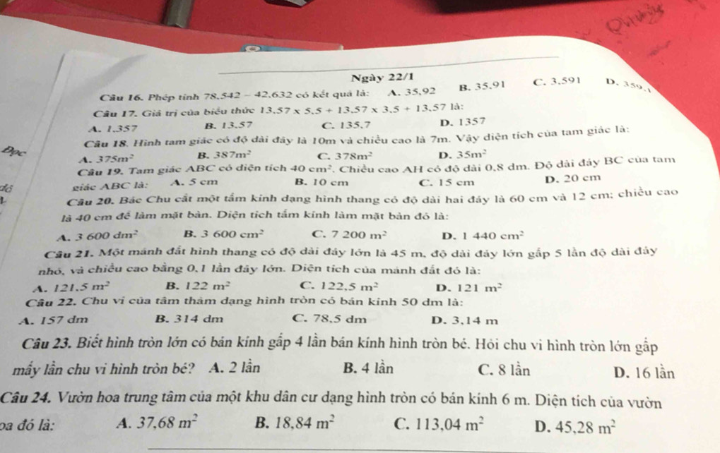 Ngày 22/1
B. 35.91
Cầu 16. Phép tỉnh 78,542 - 42,632 có kết quả là: A. 35,92 C. 3.591 D. 359.
Câu 17. Giả trị của biểu thức 13.57* 5.5+13.57* 3.5+13.57 là:
A. 1.357 B. 13.57 C. 135.7 D. 1357
Câu 18. Hình tam giác có độ đài đây là 10m và chiều cao là 7m. Vậy diện tích của tam giác là:
A. 375m^2 B. 387m^2 C. 378m^2 D. 35m^2
Câu 19. Tam giác ABC có diện tích 40cm^2 7. Chiều cao AH có độ dài 0,8 dm. Độ dài đảy BC của tam
dó  giác ABC là: A. 5 cm B. 10 cm C. 15 cm D. 20 cm
L Câu 20. Bác Chu cất một tầm kính dạng hình thang có độ dài hai đáy là 60 cm và 12 cm; chiều cao
là 40 cm để làm mặt bàn. Diện tích tấm kính làm mặt bản đó là:
A. 3600dm^2 B. 3600cm^2 C. 7200m^2 D. 1440cm^2
Câu 21. Một mánh đất hình thang có độ dài đây lớn là 45 m, độ dài đảy lớn gắp 5 lần độ dài đáy
nhó, và chiều cao bằng 0,1 lần đây lớn. Diện tích của mánh đắt đó là:
A. 121.5m^2 B. 122m^2 C. 122.5m^2 D. 121m^2
Câu 22. Chu vi của tâm thàm dạng hình tròn có bán kinh 50 dm là:
A. 157 dm B. 314 dm C. 78.5 dm D. 3,14 m
Câu 23. Biết hình tròn lớn có bán kính gắp 4 lần bán kính hình tròn bé. Hỏi chu vi hình tròn lớn gắp
mấy lần chu vi hình tròn bé? A. 2 lần B. 4 lần C. 8 lần D. 16 lần
Câu 24. Vườn hoa trung tâm của một khu dân cư dạng hình tròn có bán kính 6 m. Diện tích của vườn
ba đó là: A. 37,68m^2 B. 18,84m^2 C. 113,04m^2 D. 45,28m^2