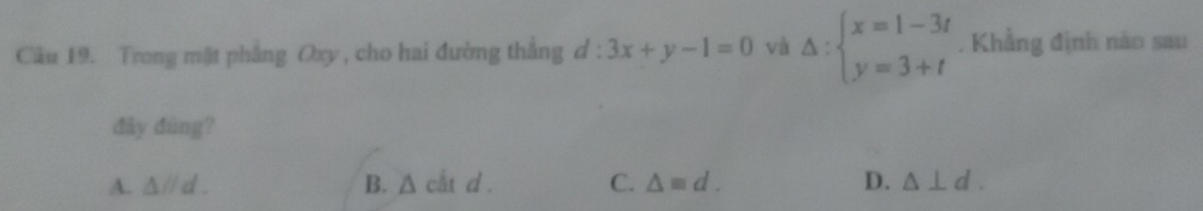 Trong mặt phẳng Oxy , cho hai đường thắng d:3x+y-1=0 và Delta :beginarrayl x=1-3t y=3+tendarray.. Khẳng định nào sau
dảy dùng?
A. △ parallel d. B. A cắt d . C. △ equiv d. D. △ ⊥ d.