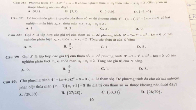 Phương trình 4^x-3.2^(x+1)+m=0 có hai nghiệm thực x_1,x_2 thòa mǎn x_1+x_2=2. Giá trị của m
thuộc khoáng nào sau đây?
A. (0:1). B. (3;5). C. (-5;0). D. (-7;-5).
Câu 37: Có bao nhiêu giá trị nguyên của tham số m để phương trình 4^x-(m+1).2^x+2m-2=0 có hai
nghiệm phân biệt x_1,x_2 thỏa mãn x_1x_2+x_1+x_2≤ 2 ?
A. 1. B. 3 . C. 2 . D. 0 .
Câu 38: Gọi S là tập hợp các giá trị của tham số m để phương trình 9^x-2m.3^x+m^2-8m=0 có hai
nghiệm phân biệt x_1,x_2 thỏa x_1+x_2=2. Tổng các phần tử của S bằng
A. 9. B.  9/2 . C. 1. D. 8 .
Câu 39: Gọi S là tập hợp các giá trị của tham số m đề phương trình 9^x-2m.3^x+m^2-8m=0 có hai
nghiệm phân biệt x_1,x_2 thỏa mãn x_1+x_2=2. Tổng các giá trị của S bằng.
B.  9/2 .
A. 9. C. 1. D. 8 .
Câu 40: Cho phương trình 4^x-(m+3)2^x+8=0 ( m là tham số). Để phương trình đã cho có hai nghiệm
phân biệt thỏa mãn (x_1+3)(x_2+3)=8 thì giá trị của tham số m thuộc khoảng nào dưới đây?
A. (29;30). B. (27;28). C. (30;31). D. (28;29).
10