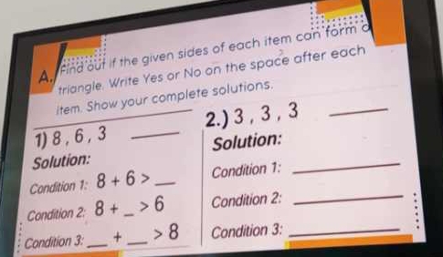 An Find out if the given sides of each item can form a 
triangle. Write Yes or No on the space after each 
item. Show your complete solutions. 
1) 8 , 6 , 3 _2.) 3 , 3 , 3 _ 
Solution: Solution:_ 
Condition 1: 8+6> _Condition 1: 
_ 
Condition 2: 8+ _  >6 Condition 2: 
_ 
Condition 3:_ + _ 8 Condition 3: