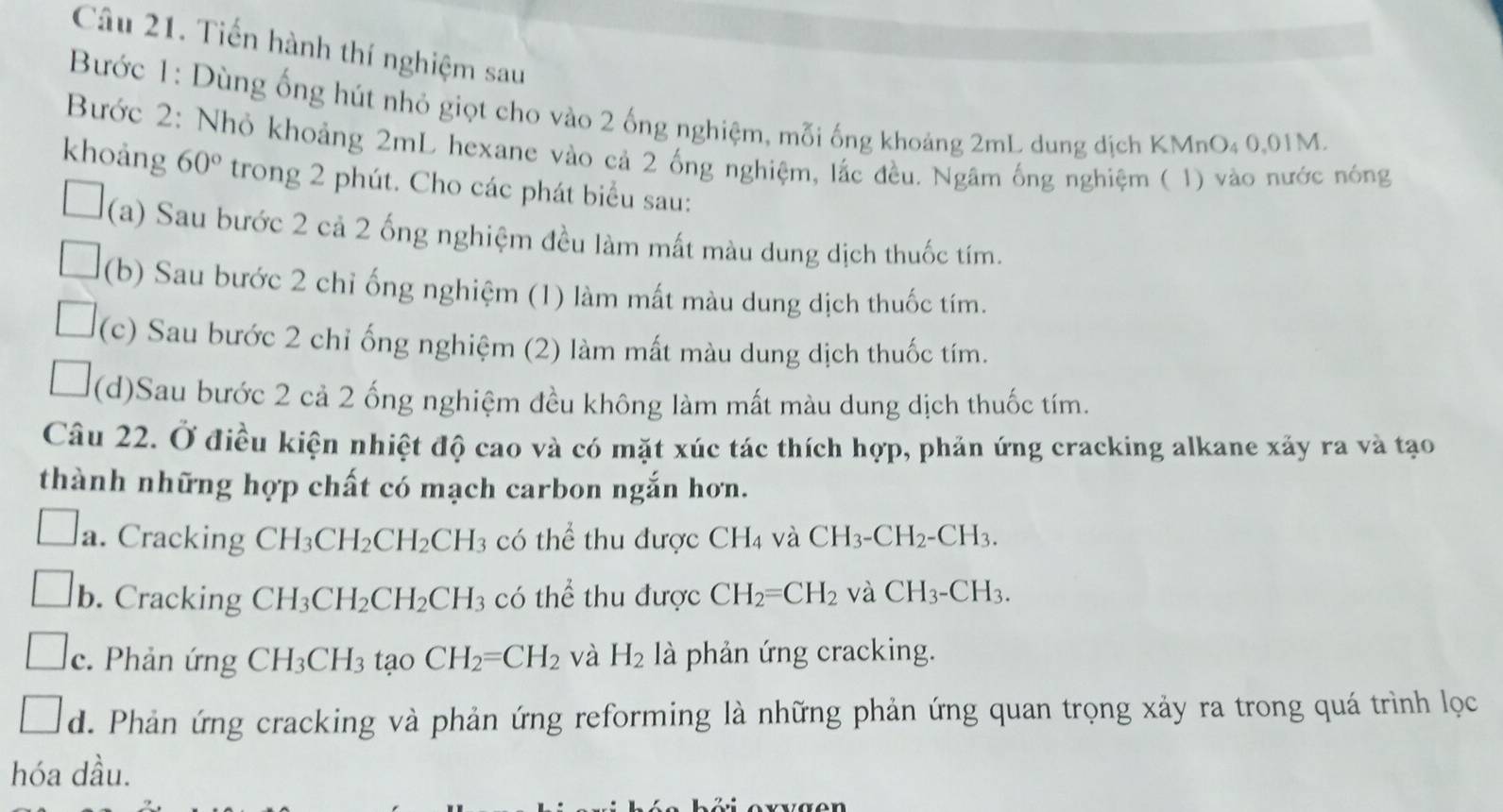 Tiến hành thí nghiệm sau
Bước 1: Dùng ống hút nhỏ giọt cho vào 2 ống nghiệm, mỗi ống khoảng 2mL dung địch KMnO₄ 0,01M.
Bước 2: Nhỏ khoảng 2mL hexane vào cả 2 ống nghiệm, lắc đều. Ngâm ống nghiệm ( 1) vào nước nóng
khoảng 60° trong 2 phút. Cho các phát biểu sau:
(a) Sau bước 2 cả 2 ống nghiệm đều làm mất màu dung dịch thuốc tím.
(b) Sau bước 2 chỉ ống nghiệm (1) làm mất màu dung dịch thuốc tím.
(c) Sau bước 2 chỉ ống nghiệm (2) làm mất màu dung dịch thuốc tím.
(d)Sau bước 2 cả 2 ống nghiệm đều không làm mất màu dung dịch thuốc tím.
Câu 22. Ở điều kiện nhiệt độ cao và có mặt xúc tác thích hợp, phản ứng cracking alkane xảy ra và tạo
thành những hợp chất có mạch carbon ngắn hơn.
a. Cracking CH_3CH_2CH_2CH_3 có thể thu được CH_4 và CH_3-CH_2-CH_3.
b. Cracking CH_3CH_2CH_2CH_3 có thể thu được CH_2=CH_2 và CH_3-CH_3.
c. Phản ứng CH_3CH_3 tạo CH_2=CH_2 và H_2 là phản ứng cracking.
d. Phản ứng cracking và phản ứng reforming là những phản ứng quan trọng xảy ra trong quá trình lọc
hóa dầu.